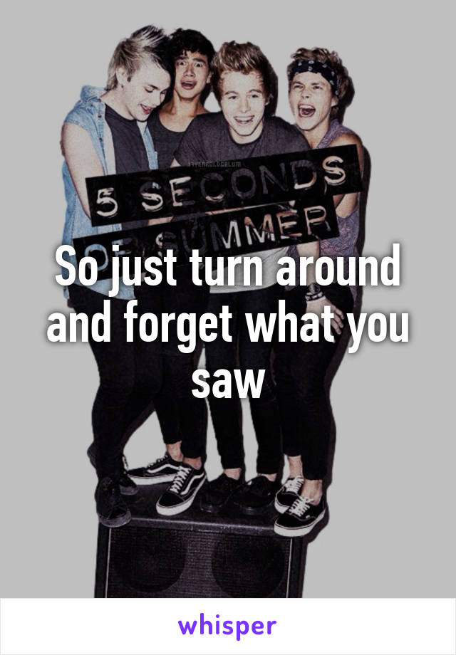 So just turn around and forget what you saw