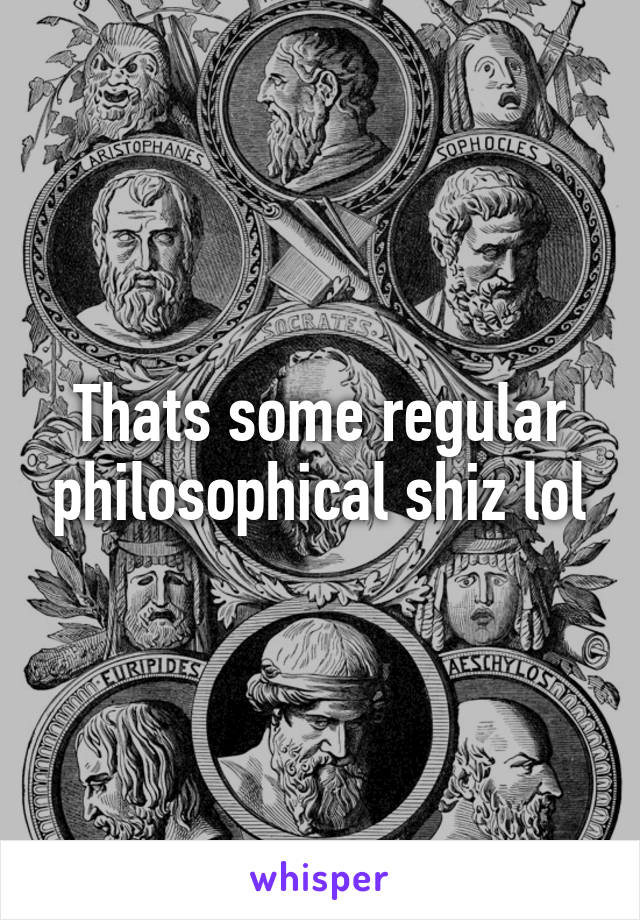 Thats some regular philosophical shiz lol