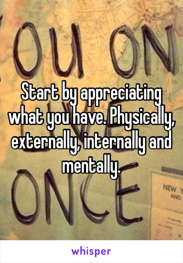 Start by appreciating what you have. Physically, externally, internally and mentally.