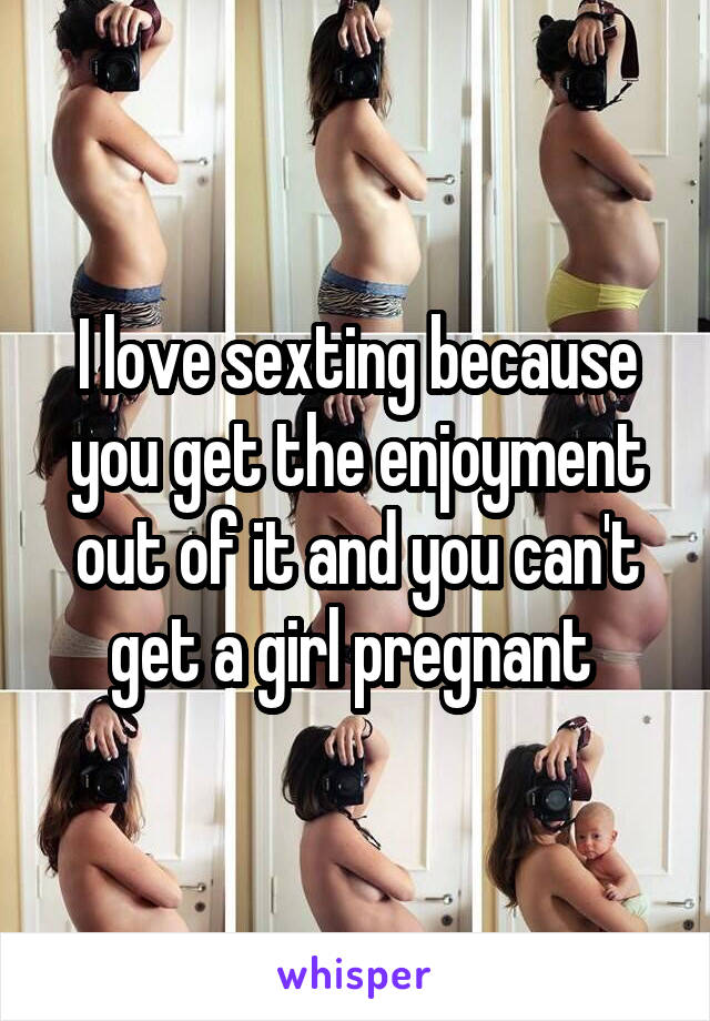 I love sexting because you get the enjoyment out of it and you can't get a girl pregnant 