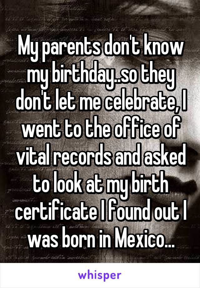 My parents don't know my birthday..so they don't let me celebrate, I went to the office of vital records and asked to look at my birth certificate I found out I was born in Mexico...