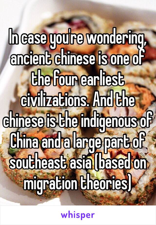 In case you're wondering, ancient chinese is one of the four earliest civilizations. And the chinese is the indigenous of China and a large part of southeast asia (based on migration theories)