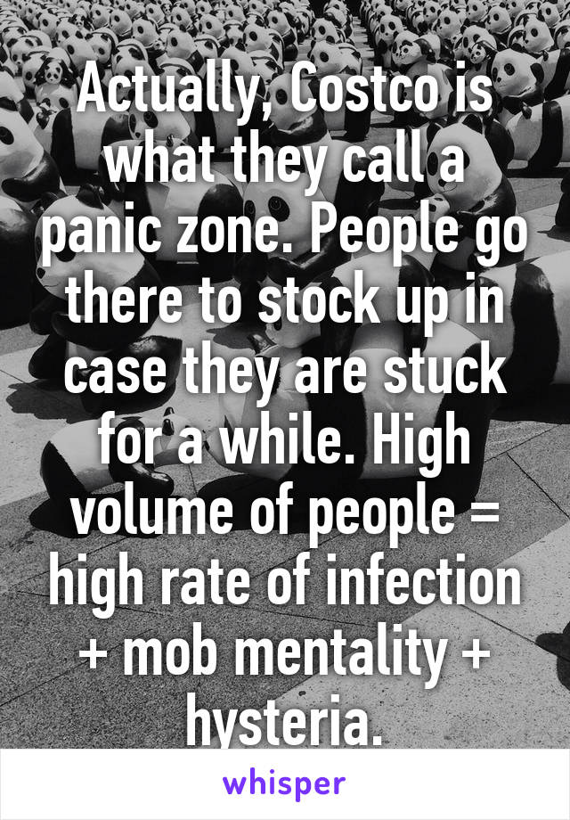 Actually, Costco is what they call a panic zone. People go there to stock up in case they are stuck for a while. High volume of people = high rate of infection + mob mentality + hysteria.