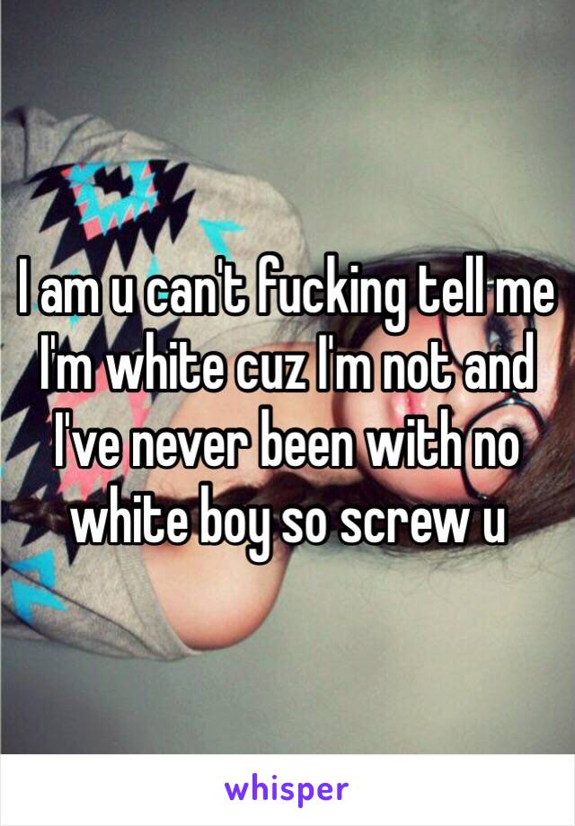 I am u can't fucking tell me I'm white cuz I'm not and I've never been with no white boy so screw u