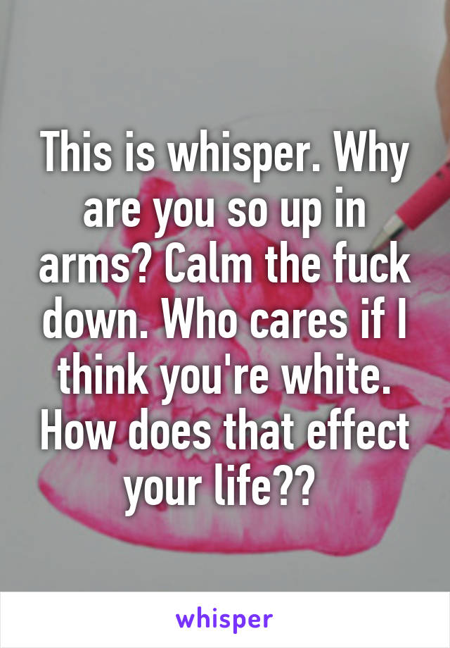 This is whisper. Why are you so up in arms? Calm the fuck down. Who cares if I think you're white. How does that effect your life?? 