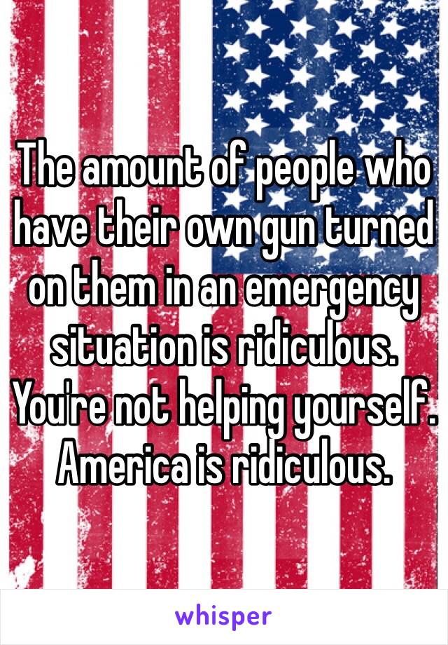 The amount of people who have their own gun turned on them in an emergency situation is ridiculous. You're not helping yourself. America is ridiculous. 