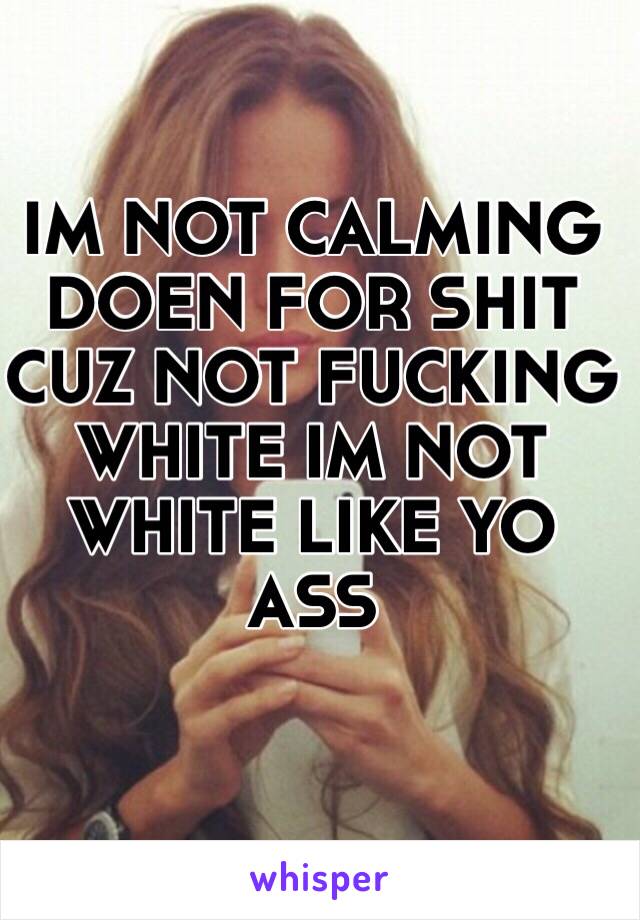 IM NOT CALMING DOEN FOR SHIT CUZ NOT FUCKING WHITE IM NOT WHITE LIKE YO ASS 