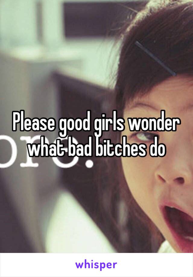 Please good girls wonder what bad bitches do