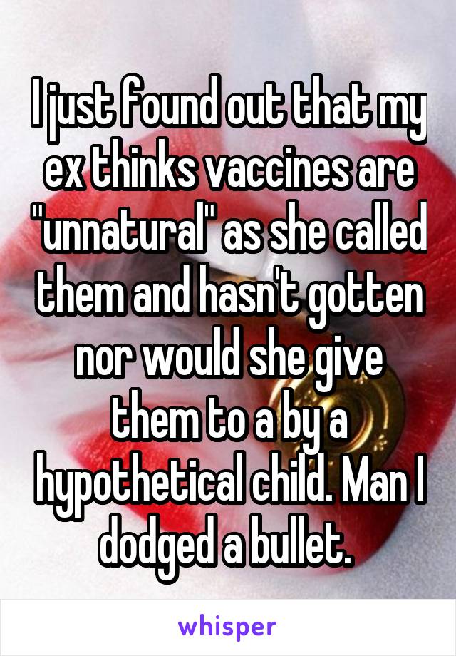 I just found out that my ex thinks vaccines are "unnatural" as she called them and hasn't gotten nor would she give them to a by a hypothetical child. Man I dodged a bullet. 