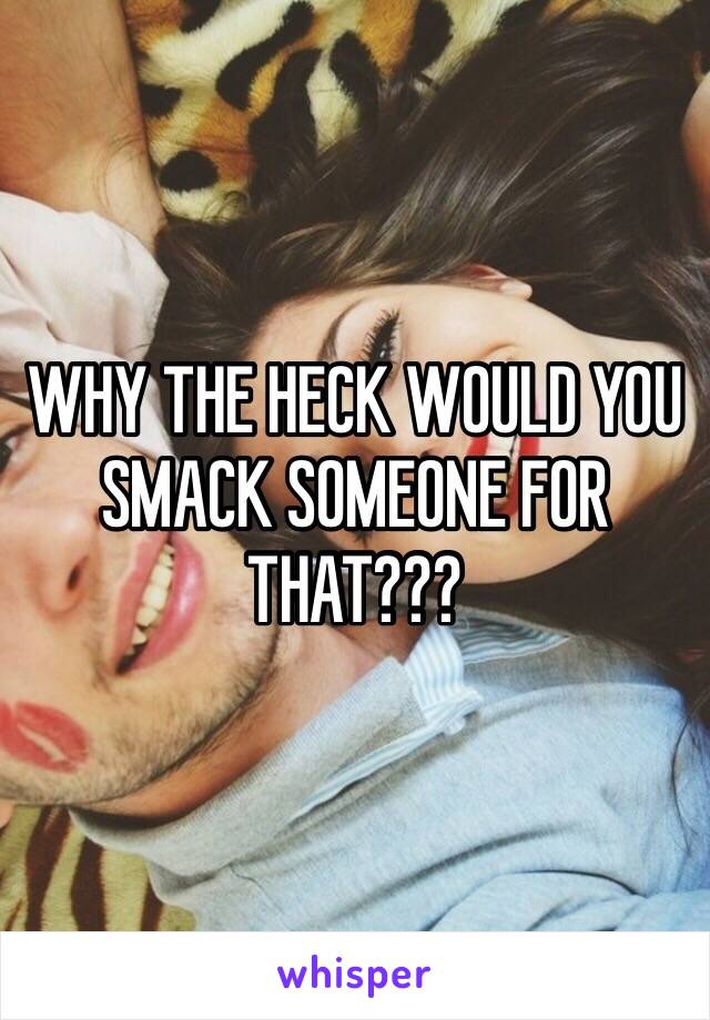 WHY THE HECK WOULD YOU SMACK SOMEONE FOR THAT???