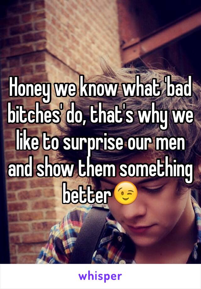 Honey we know what 'bad bitches' do, that's why we like to surprise our men and show them something better😉