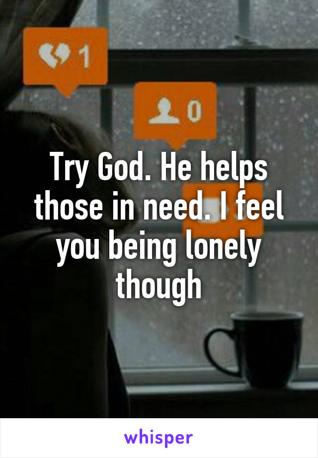 Try God. He helps those in need. I feel you being lonely though