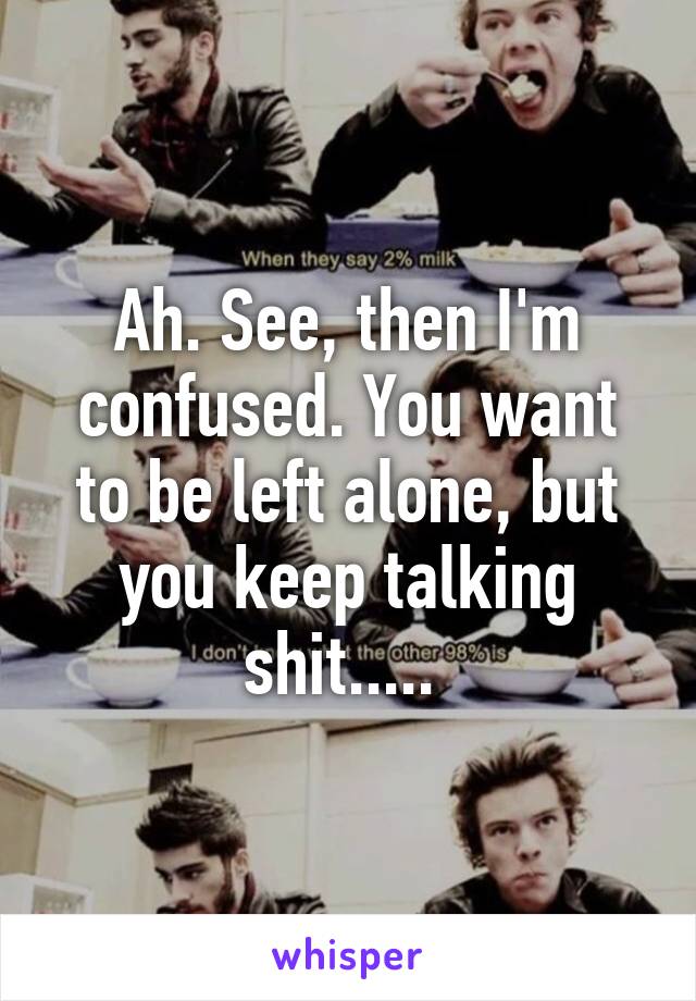 Ah. See, then I'm confused. You want to be left alone, but you keep talking shit..... 