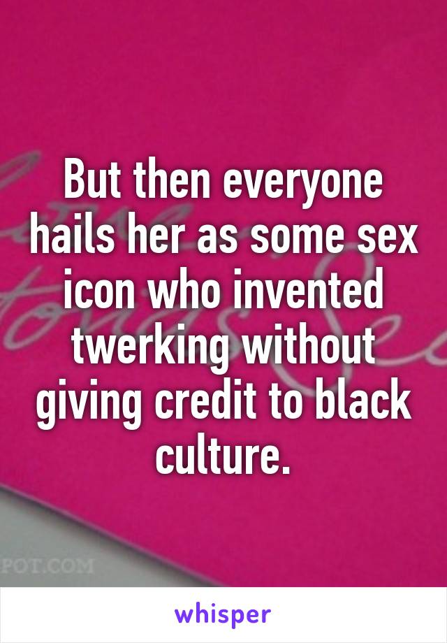 But then everyone hails her as some sex icon who invented twerking without giving credit to black culture.