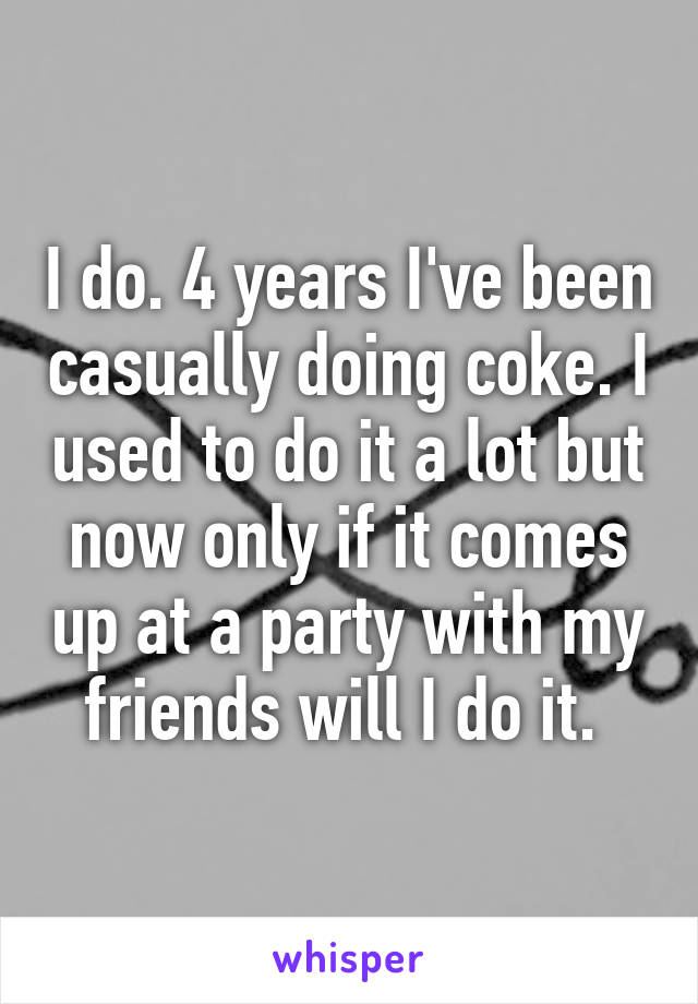 I do. 4 years I've been casually doing coke. I used to do it a lot but now only if it comes up at a party with my friends will I do it. 