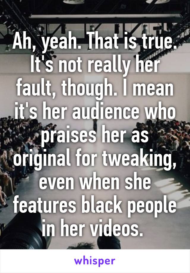 Ah, yeah. That is true. It's not really her fault, though. I mean it's her audience who praises her as original for tweaking, even when she features black people in her videos. 