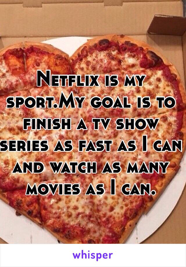 Netflix is my sport.My goal is to finish a tv show series as fast as I can and watch as many movies as I can.