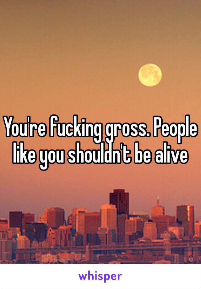 You're fucking gross. People like you shouldn't be alive 