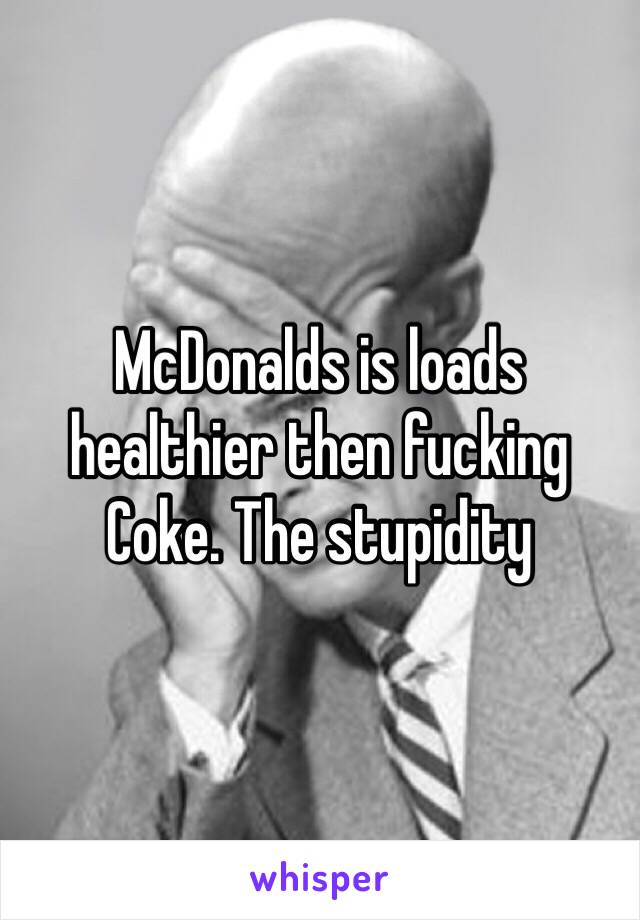 McDonalds is loads healthier then fucking Coke. The stupidity 