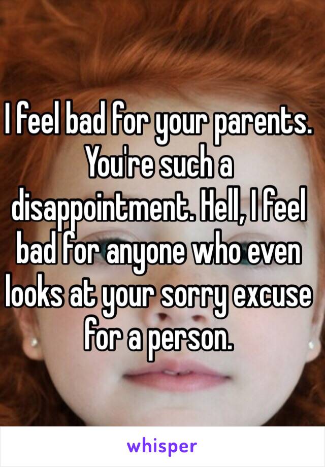 I feel bad for your parents.  You're such a disappointment. Hell, I feel bad for anyone who even looks at your sorry excuse for a person. 