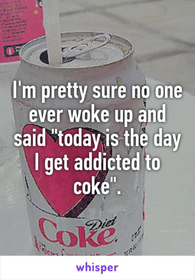 I'm pretty sure no one ever woke up and said "today is the day I get addicted to coke".