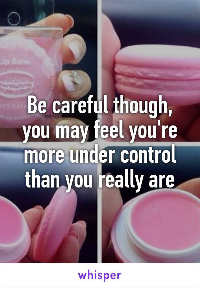 Be careful though, you may feel you're more under control than you really are