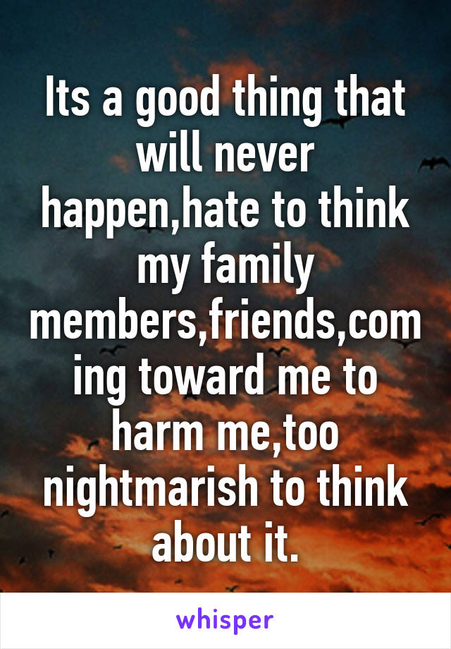 Its a good thing that will never happen,hate to think my family members,friends,coming toward me to harm me,too nightmarish to think about it.