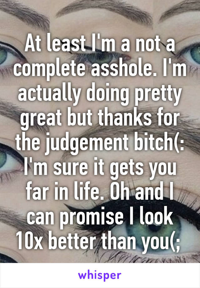 At least I'm a not a complete asshole. I'm actually doing pretty great but thanks for the judgement bitch(: I'm sure it gets you far in life. Oh and I can promise I look 10x better than you(; 