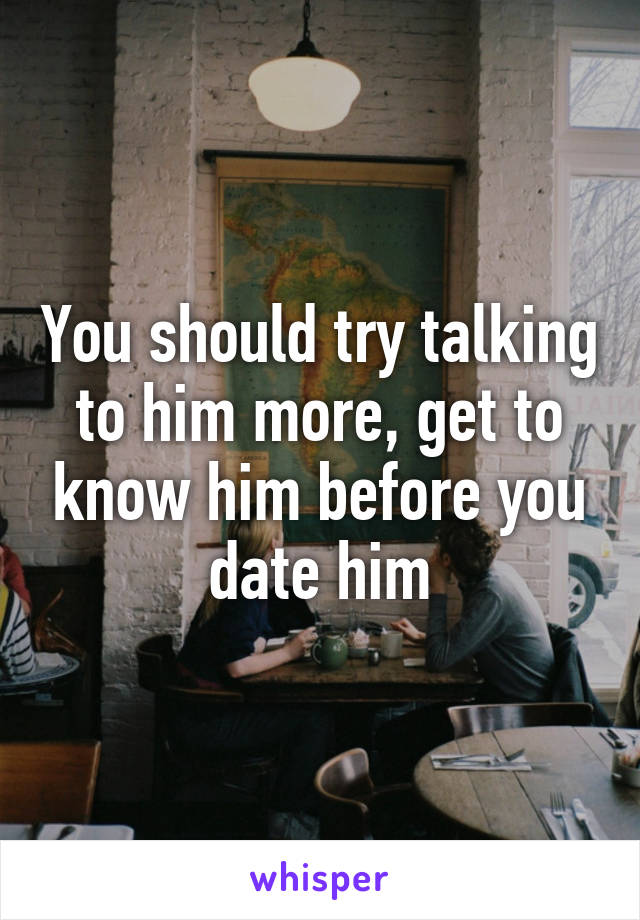 You should try talking to him more, get to know him before you date him