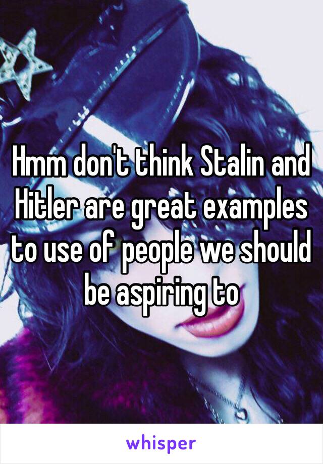 Hmm don't think Stalin and Hitler are great examples to use of people we should be aspiring to