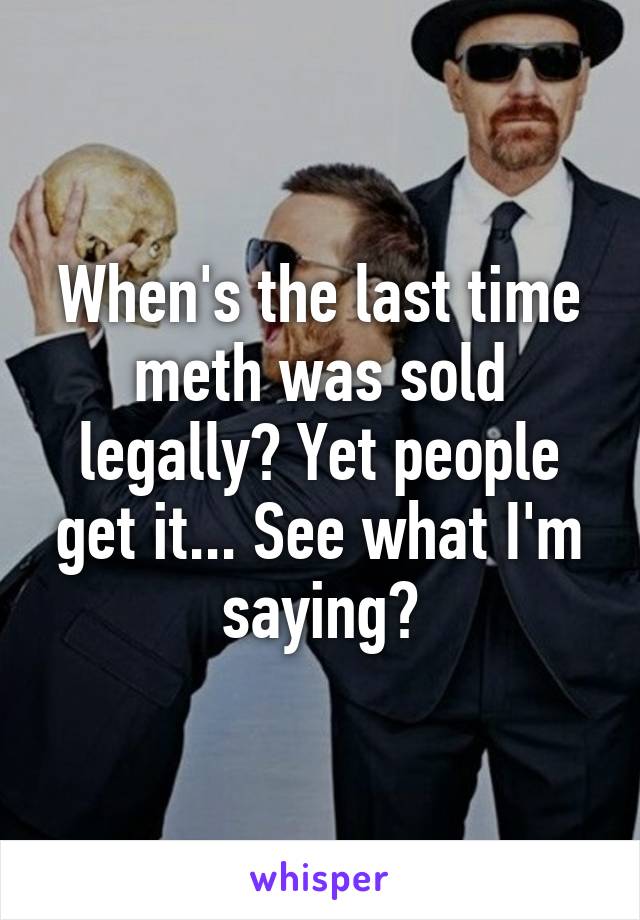 When's the last time meth was sold legally? Yet people get it... See what I'm saying?