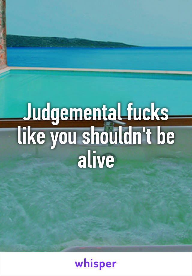 Judgemental fucks like you shouldn't be alive