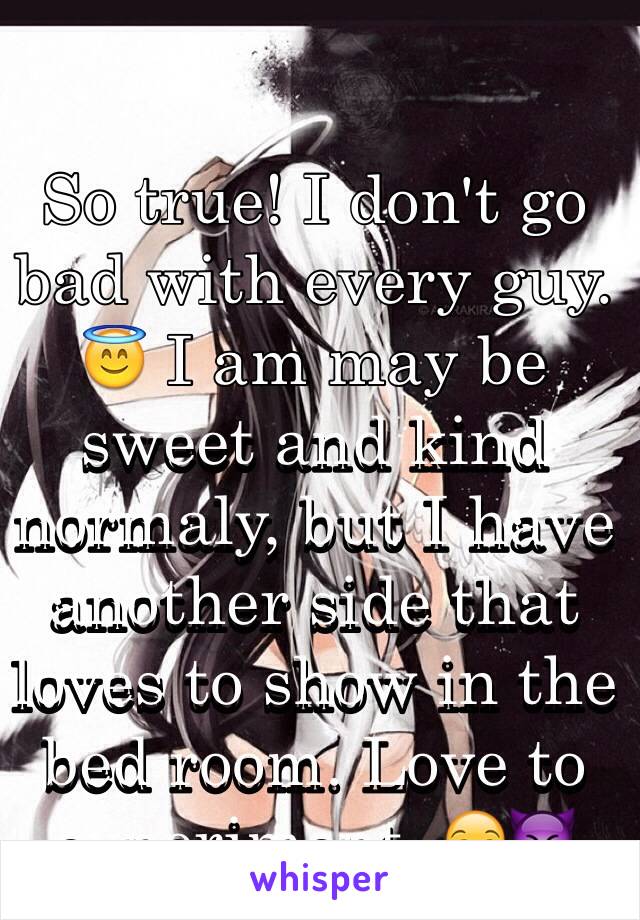 So true! I don't go bad with every guy. 😇 I am may be sweet and kind normaly, but I have another side that loves to show in the bed room. Love to experiment. 😏😈