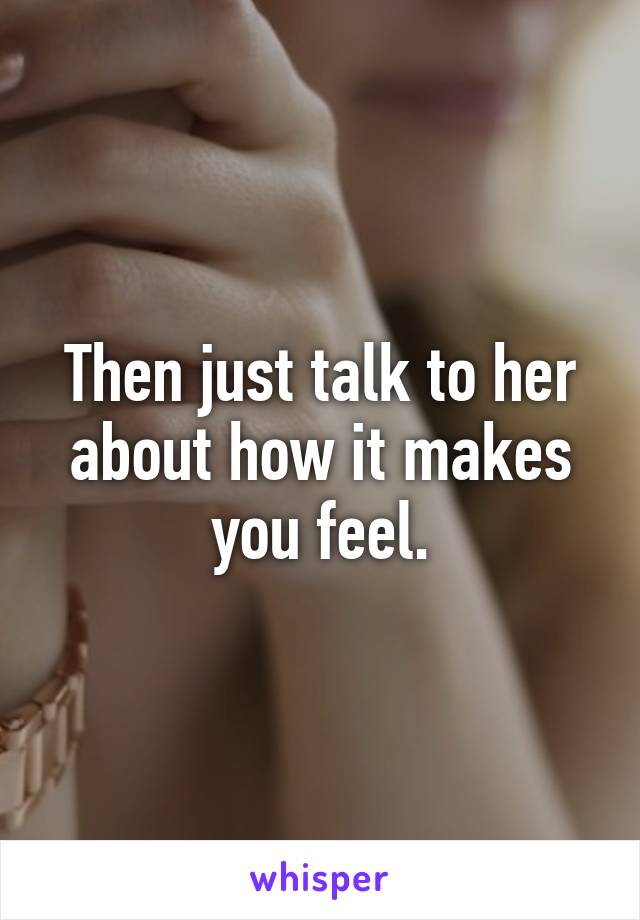 Then just talk to her about how it makes you feel.