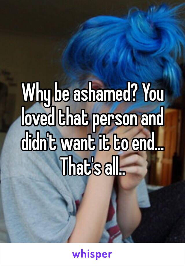 Why be ashamed? You loved that person and didn't want it to end... That's all..