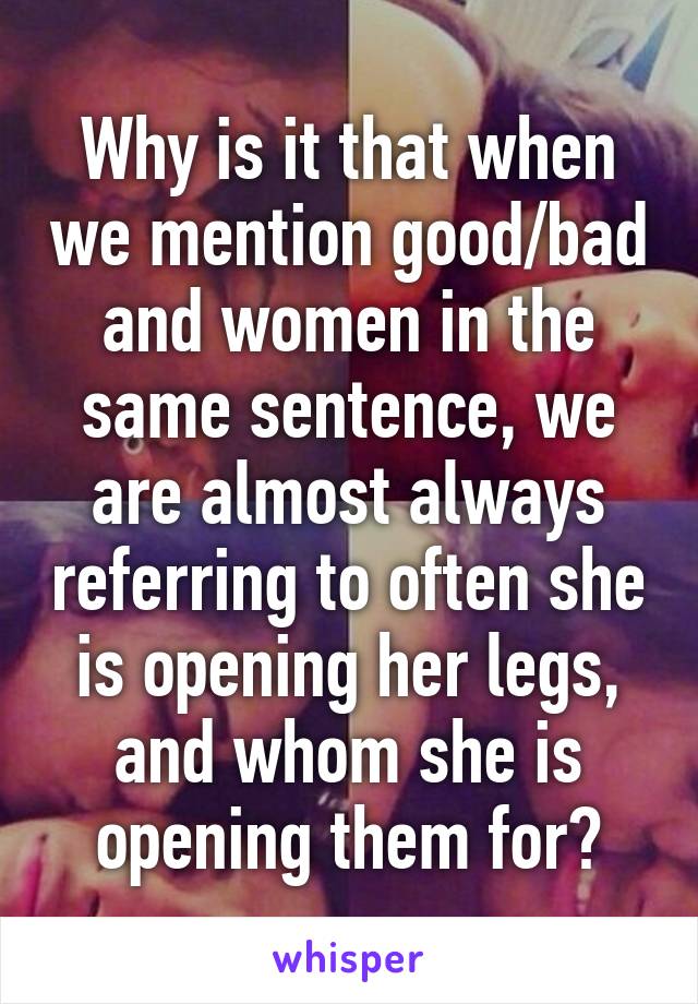 Why is it that when we mention good/bad and women in the same sentence, we are almost always referring to often she is opening her legs, and whom she is opening them for?