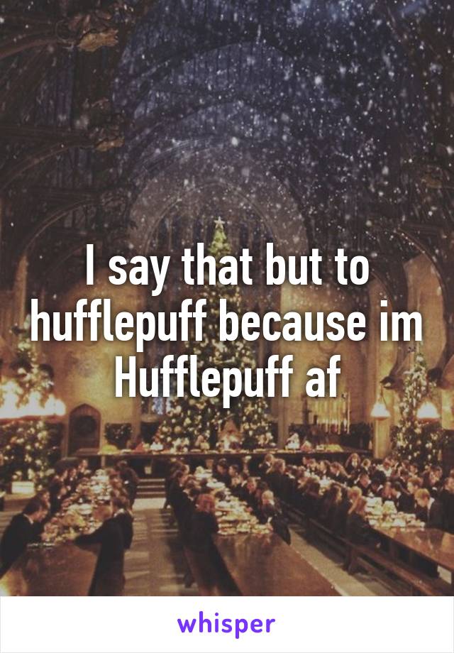 I say that but to hufflepuff because im Hufflepuff af