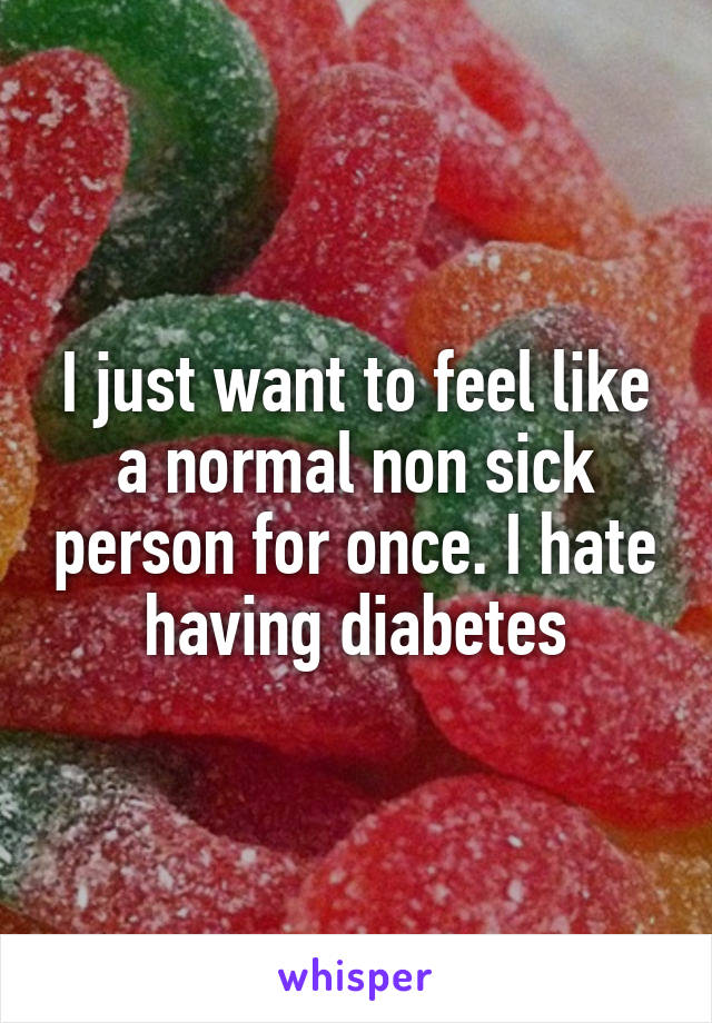 I just want to feel like a normal non sick person for once. I hate having diabetes