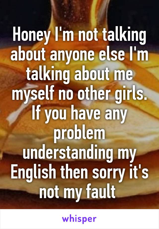 Honey I'm not talking about anyone else I'm talking about me myself no other girls. If you have any problem understanding my English then sorry it's not my fault 