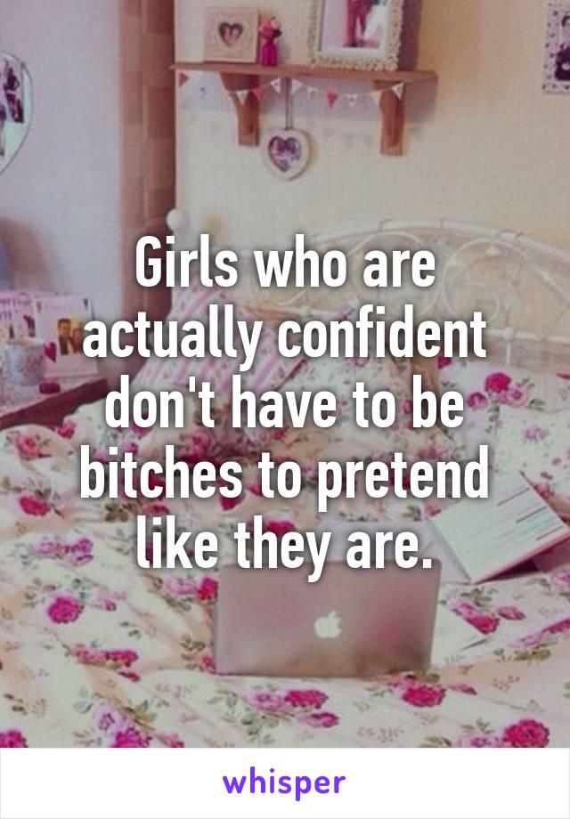 Girls who are actually confident don't have to be bitches to pretend like they are.