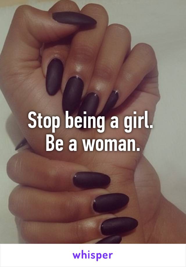 Stop being a girl. 
Be a woman.