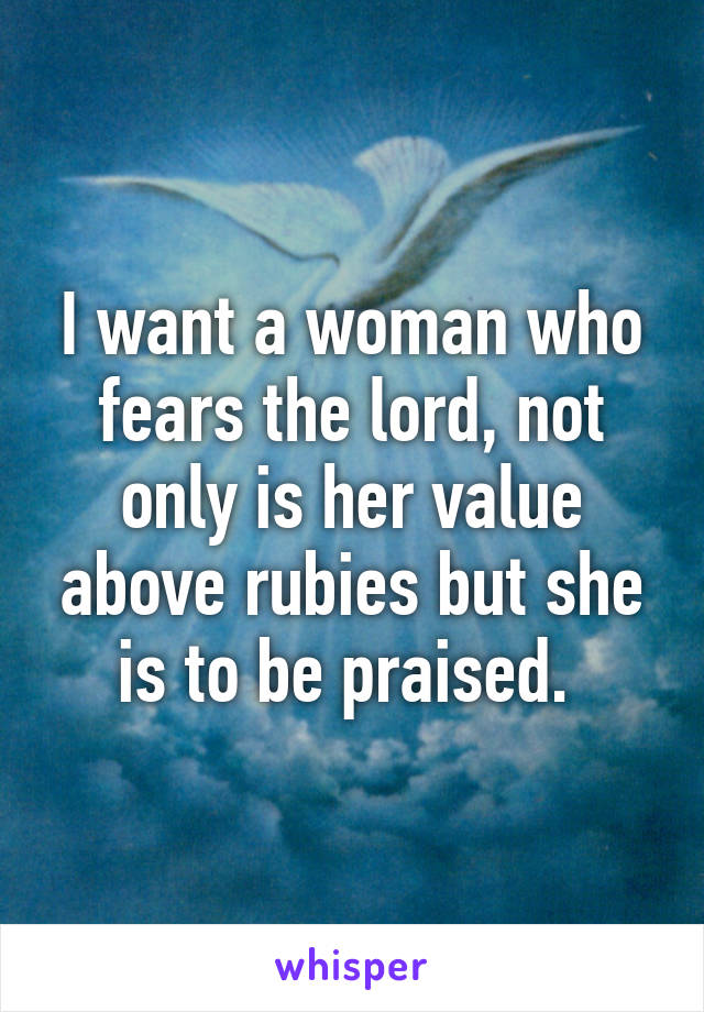 I want a woman who fears the lord, not only is her value above rubies but she is to be praised. 
