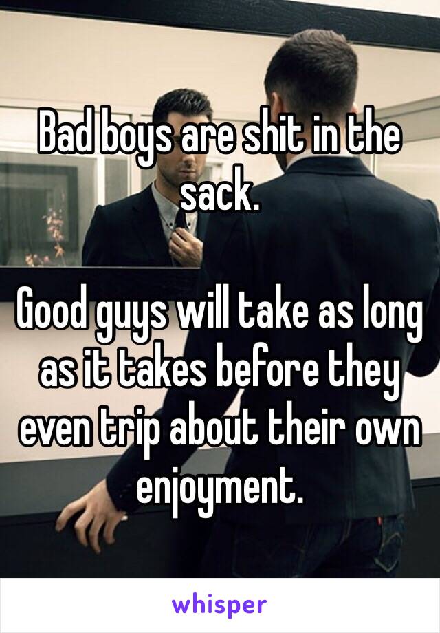 Bad boys are shit in the sack.

Good guys will take as long as it takes before they even trip about their own enjoyment.