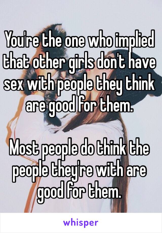 You're the one who implied that other girls don't have sex with people they think are good for them. 

Most people do think the people they're with are good for them. 