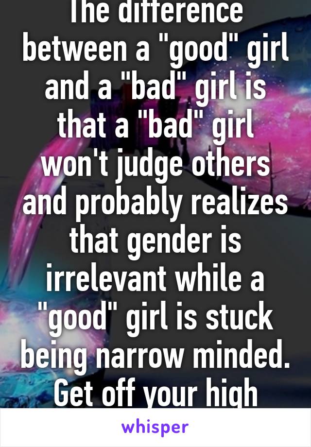 The difference between a "good" girl and a "bad" girl is that a "bad" girl won't judge others and probably realizes that gender is irrelevant while a "good" girl is stuck being narrow minded. Get off your high horse.