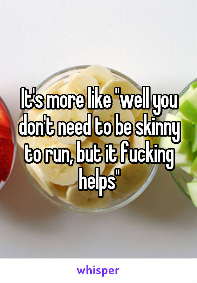 It's more like "well you don't need to be skinny to run, but it fucking helps"