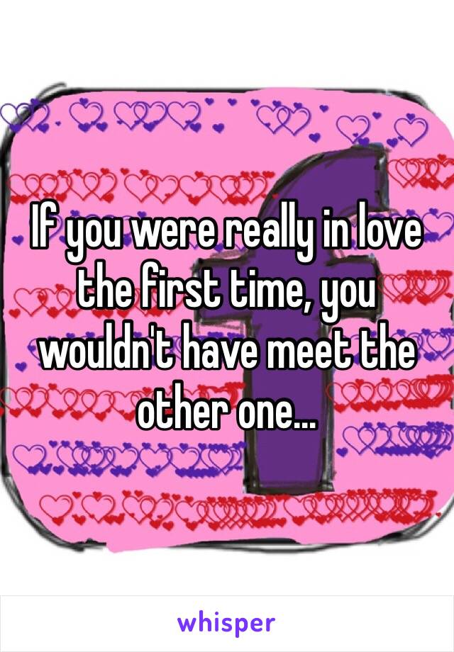 If you were really in love the first time, you wouldn't have meet the other one...