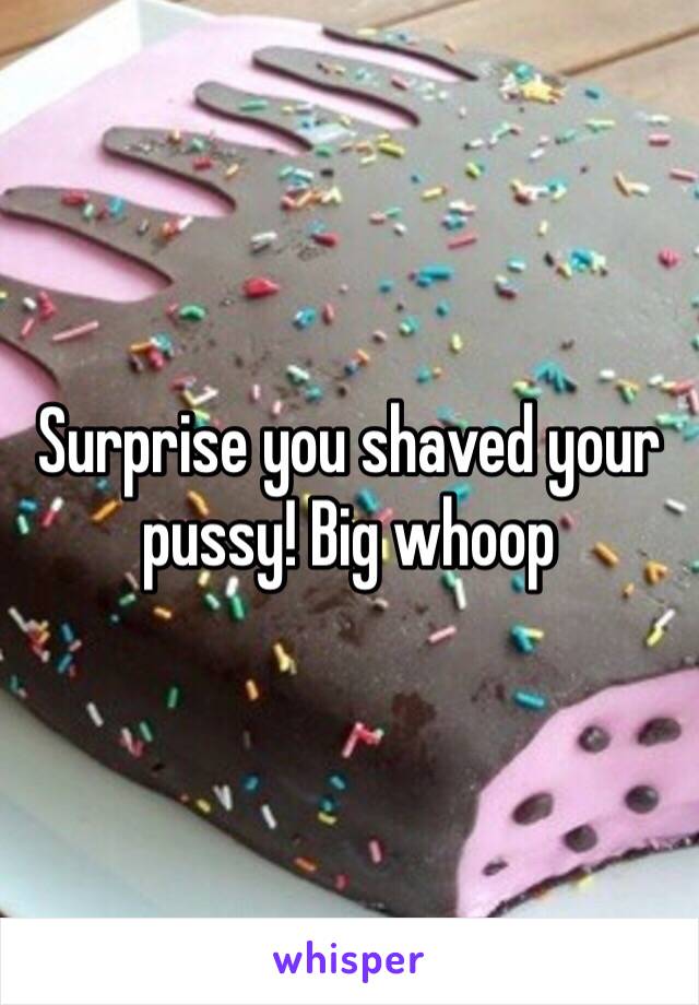 Surprise you shaved your pussy! Big whoop