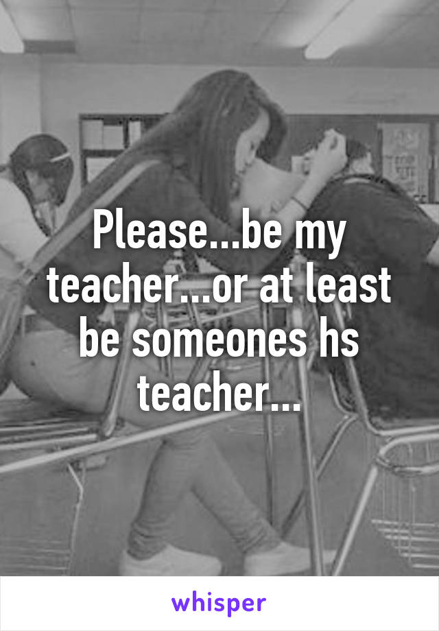 Please...be my teacher...or at least be someones hs teacher...