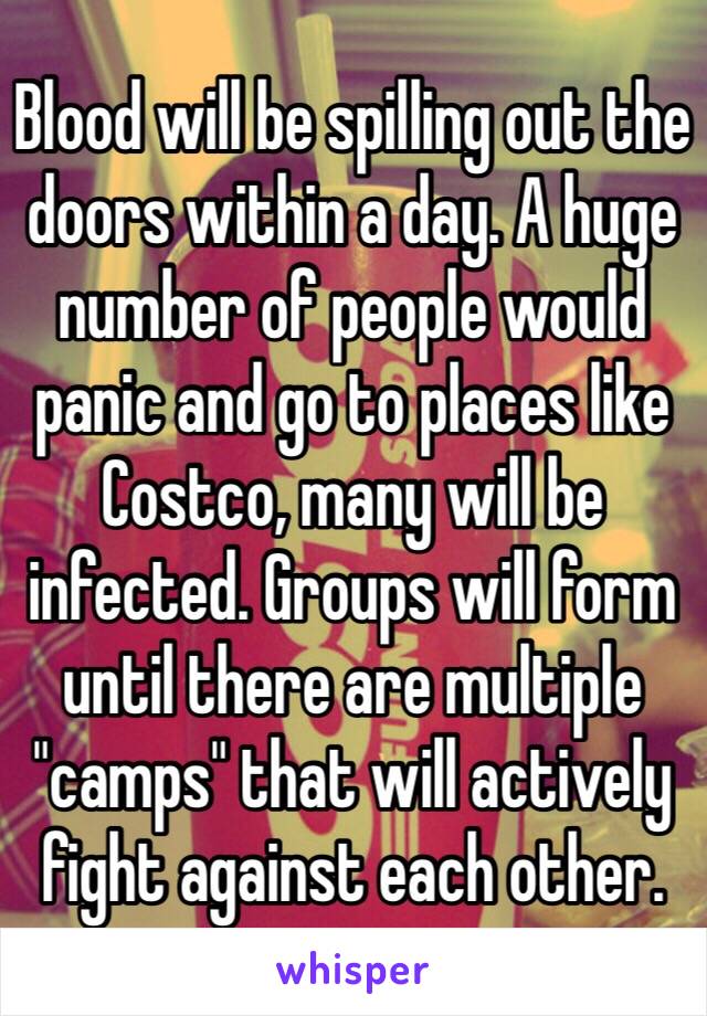 Blood will be spilling out the doors within a day. A huge number of people would panic and go to places like Costco, many will be infected. Groups will form until there are multiple "camps" that will actively fight against each other.